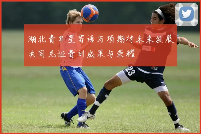 湖北青年星寄语万项期待未来发展共同见证青训成果与荣耀