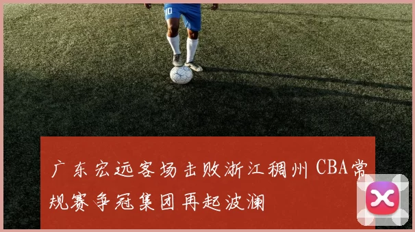 广东宏远客场击败浙江稠州 CBA常规赛争冠集团再起波澜