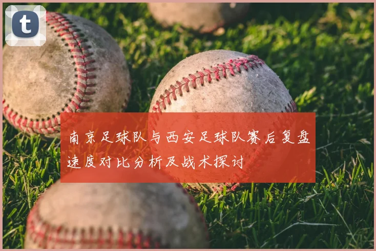 南京足球队与西安足球队赛后复盘速度对比分析及战术探讨