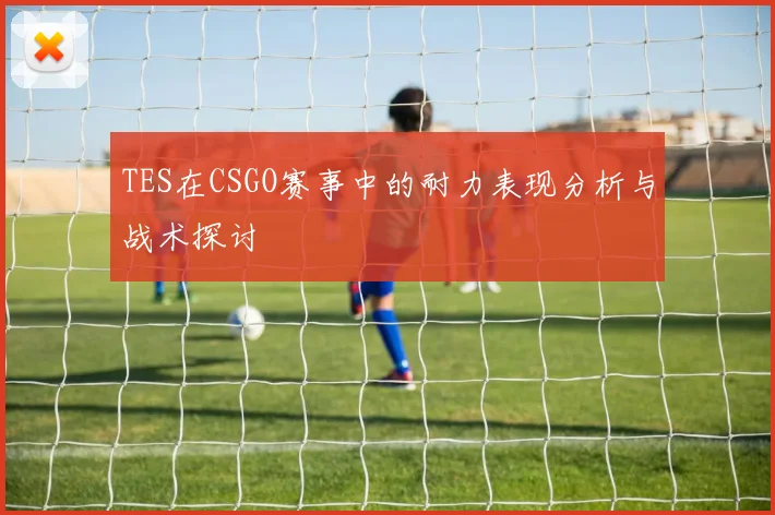TES在CSGO赛事中的耐力表现分析与战术探讨