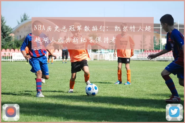 NBA历史总冠军数排行：凯尔特人超越湖人成为新纪录保持者