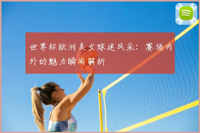 世界杯欧洲美女球迷风采:赛场内外的魅力瞬间解析