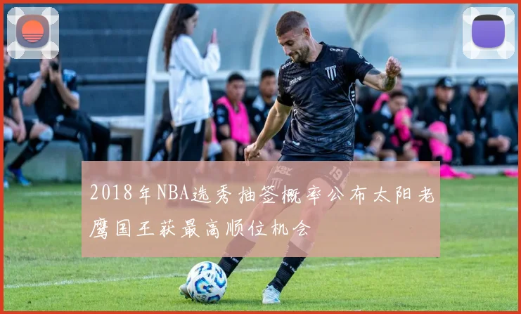 2018年NBA选秀抽签概率公布太阳老鹰国王获最高顺位机会