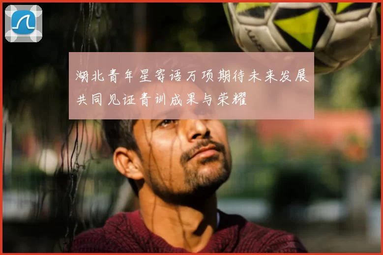 湖北青年星寄语万项期待未来发展共同见证青训成果与荣耀