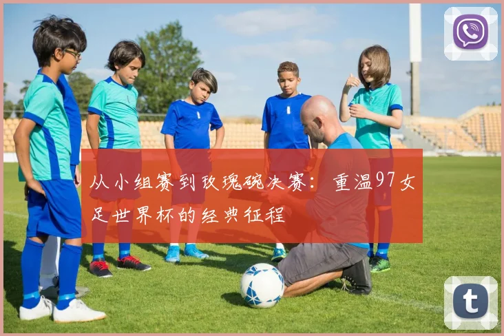 从小组赛到玫瑰碗决赛：重温97女足世界杯的经典征程