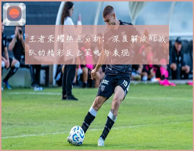 王者荣耀热点分析：深度解读WE战队的精彩反击策略与表现