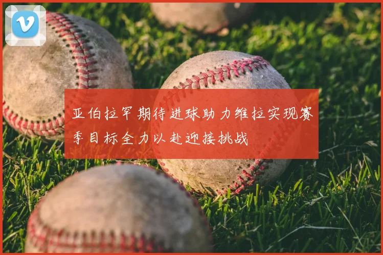 亚伯拉罕期待进球助力维拉实现赛季目标全力以赴迎接挑战