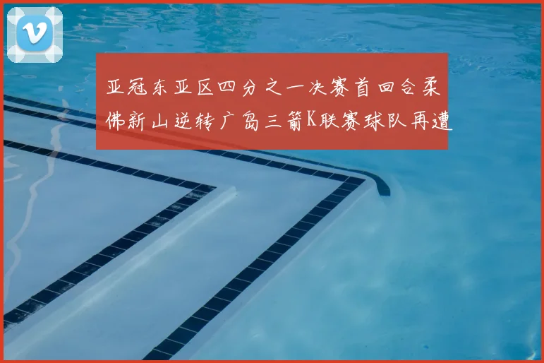 亚冠东亚区四分之一决赛首回合柔佛新山逆转广岛三箭K联赛球队再遭不胜困扰