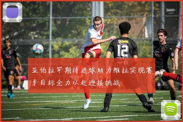 亚伯拉罕期待进球助力维拉实现赛季目标全力以赴迎接挑战