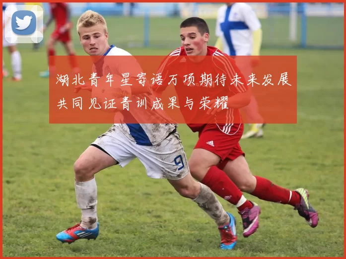 湖北青年星寄语万项期待未来发展共同见证青训成果与荣耀