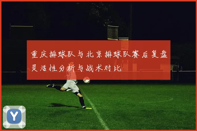 重庆排球队与北京排球队赛后复盘灵活性分析与战术对比