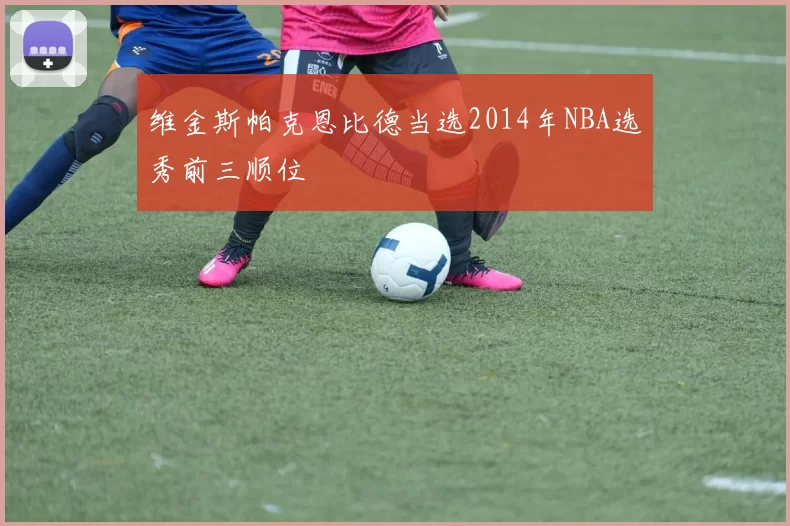 维金斯帕克恩比德当选2014年NBA选秀前三顺位