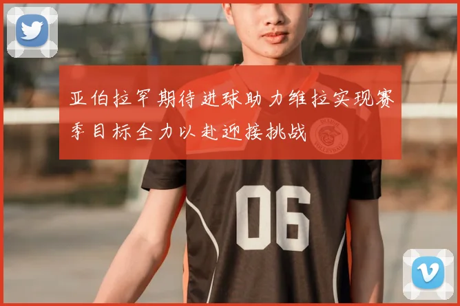 亚伯拉罕期待进球助力维拉实现赛季目标全力以赴迎接挑战