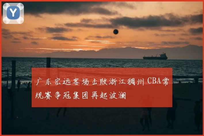 广东宏远客场击败浙江稠州 CBA常规赛争冠集团再起波澜