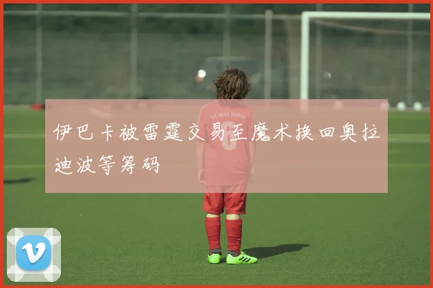 伊巴卡被雷霆交易至魔术换回奥拉迪波等筹码