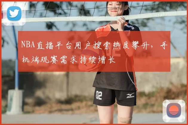 NBA直播平台用户搜索热度攀升，手机端观赛需求持续增长