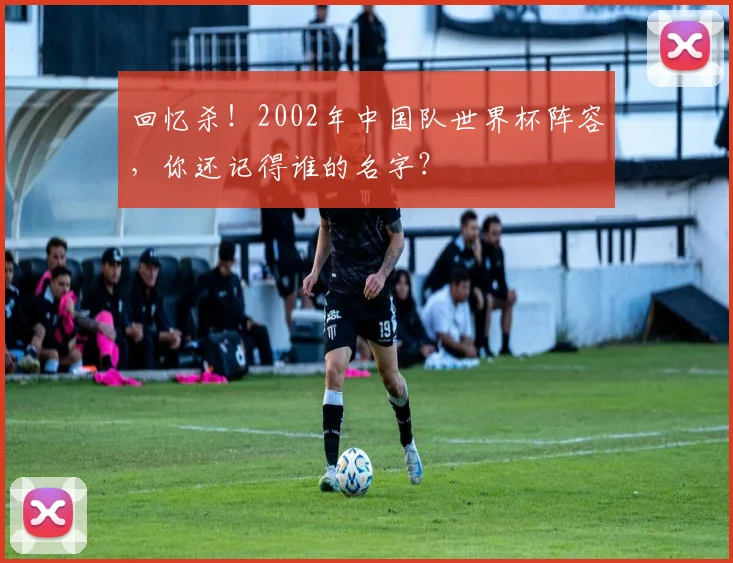 回忆杀!2002年中国队世界杯阵容,你还记得谁的名字?