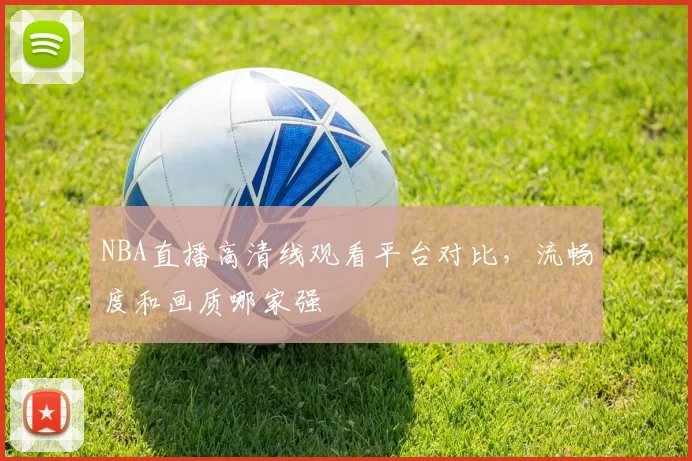 NBA直播高清线观看平台对比，流畅度和画质哪家强