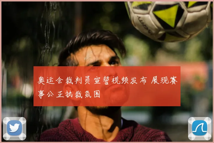 奥运会裁判员宣誓视频发布 展现赛事公正执裁氛围