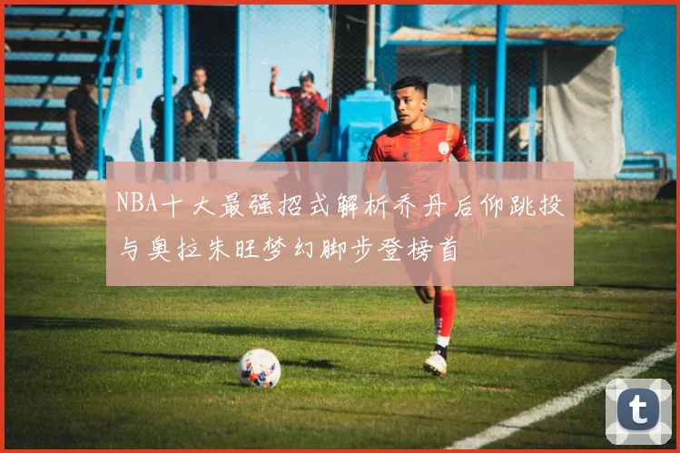NBA十大最强招式解析乔丹后仰跳投与奥拉朱旺梦幻脚步登榜首