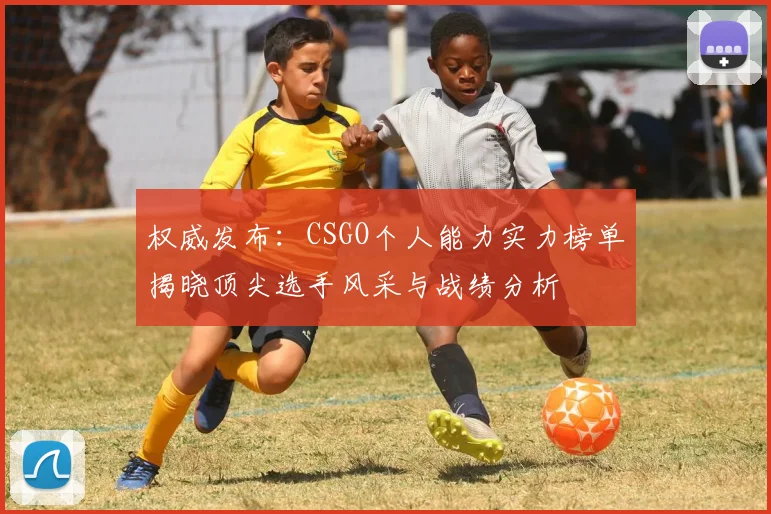 权威发布:CSGO个人能力实力榜单揭晓顶尖选手风采与战绩分析