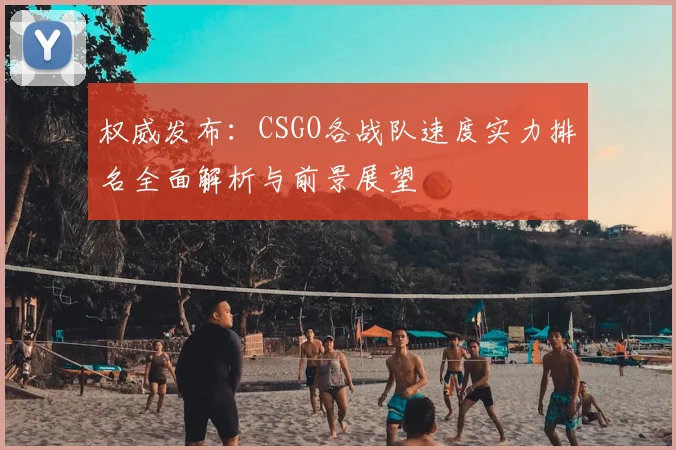 权威发布：CSGO各战队速度实力排名全面解析与前景展望
