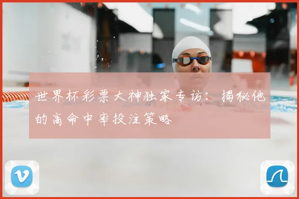 世界杯彩票大神独家专访:揭秘他的高命中率投注策略