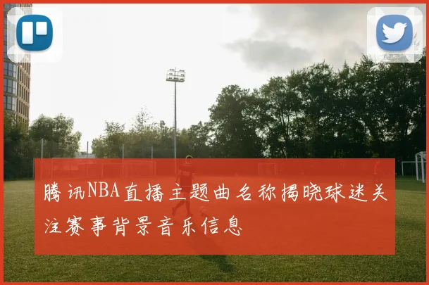 腾讯NBA直播主题曲名称揭晓球迷关注赛事背景音乐信息