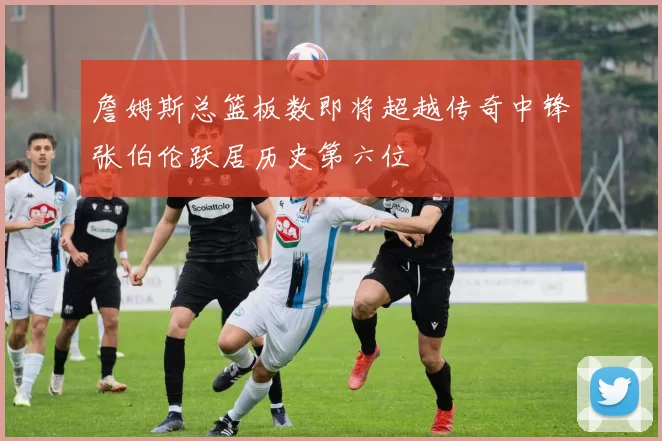 詹姆斯总篮板数即将超越传奇中锋张伯伦跃居历史第六位