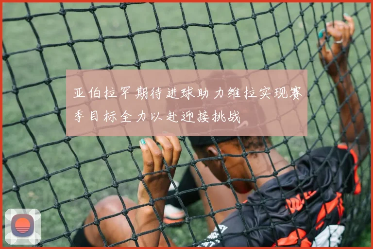 亚伯拉罕期待进球助力维拉实现赛季目标全力以赴迎接挑战
