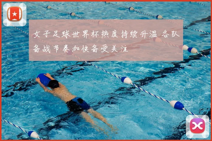 女子足球世界杯热度持续升温 各队备战节奏加快备受关注