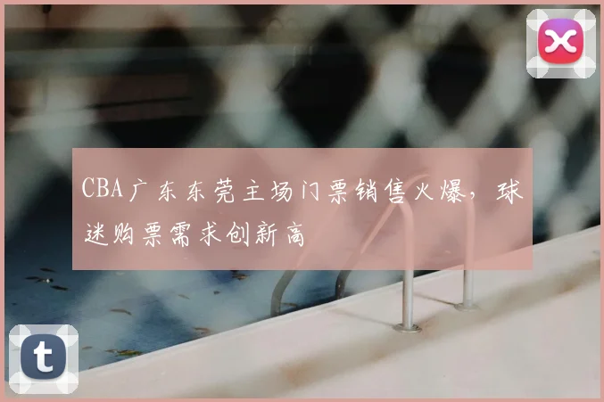 CBA广东东莞主场门票销售火爆,球迷购票需求创新高