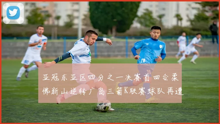 亚冠东亚区四分之一决赛首回合柔佛新山逆转广岛三箭K联赛球队再遭不胜困扰
