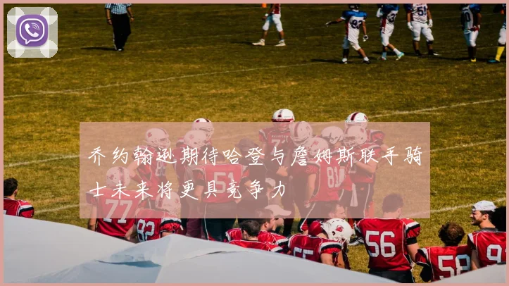 乔约翰逊期待哈登与詹姆斯联手骑士未来将更具竞争力