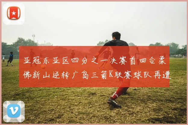 亚冠东亚区四分之一决赛首回合柔佛新山逆转广岛三箭K联赛球队再遭不胜困扰