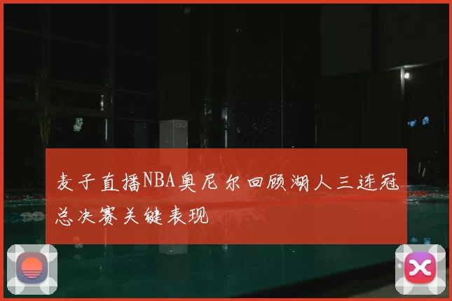 麦子直播NBA奥尼尔回顾湖人三连冠总决赛关键表现