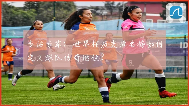 专访专家:世界杯历史排名榜如何定义球队传奇地位?
