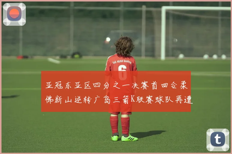 亚冠东亚区四分之一决赛首回合柔佛新山逆转广岛三箭K联赛球队再遭不胜困扰